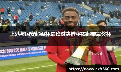 上港与国安超级杯巅峰对决谁将捧起荣耀奖杯